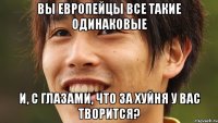 вы европейцы все такие одинаковые и, с глазами, что за хуйня у вас творится?