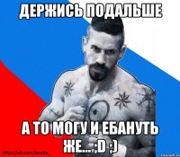 держись подальше а то могу и ебануть же... ;d ;)