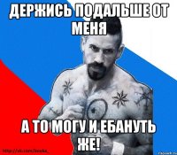 держись подальше от меня а то могу и ебануть же!