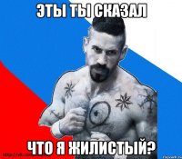 эты ты сказал что я жилистый?