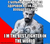 с больной ногой или со здоровой ногой,да хоть вообще без ноги i m the best fighter in the world