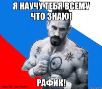 я научу тебя всему что знаю! рафик!