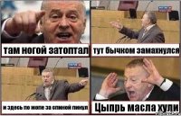 там ногой затоптал тут бычком замахнулся и здесь по жопе за спиной пинул Цыпрь масла хули