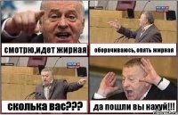 смотрю,идет жирная оборачиваюсь, опять жирная сколька вас??? да пошли вы нахуй!!!