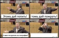 Этому дай попить! тому дай пожрать! А мне что делать на географии? 