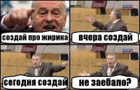 создай про жирика вчера создай сегодня создай не заебало?