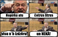 Nopirku alu četrus litrus visu n*h izdzēru! un NEKĀ!