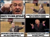 Знаете что мои друзья? В минуты отчаяния не приходите ко мне и не просите о помощи двери моего дома закрыты для вас, всего вам хорошего. я не открою вам двери, даже если вы будите умолять