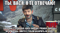 ты, вася, я те отвечаю! сегодня стодневка. каро знаешь, рубика знаешь? не придешь- никто с тобой базарить не будет!