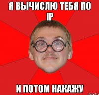 я вычислю тебя по ip и потом накажу