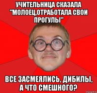 учительница сказала "молоец,отработала свои прогулы" все засмеялись, дибилы, а что смешного?