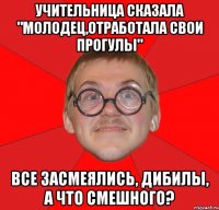 учительница сказала "молодец,отработала свои прогулы" все засмеялись, дибилы, а что смешного?