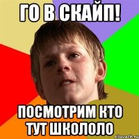 го в скайп! посмотрим кто тут школоло