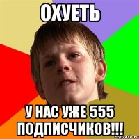 охуеть у нас уже 555 подписчиков!!!