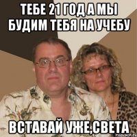 тебе 21 год а мы будим тебя на учебу вставай уже,света