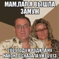 мам,пап я вышла замуж 2009году и родила ну наконто сказала уже 2013