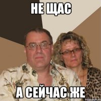 не щас а сейчас же