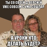 ты со своей д-версией уже совсем с ума сошла!! а уроки кто делать будет?