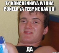 ty koncbennaya wluha ponela ya teby ne naviju! да