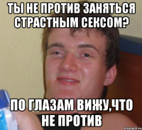 ты не против заняться страстным сексом? по глазам вижу,что не против