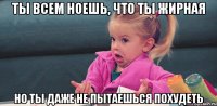 ты всем ноешь, что ты жирная но ты даже не пытаешься похудеть