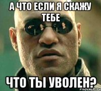 а что если я скажу тебе что ты уволен?