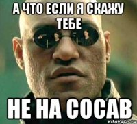 а что если я скажу тебе не на сосав