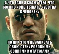 а что если я скажу тебе, что можно испытывать чувства к человеку но при этом не заливать свою стену розовыми соплями и статусами