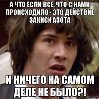 а что если все, что с нами происходило - это действие закиси азота и ничего на самом деле не было?!