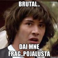 brutal.. dai mne frag..pojalusta