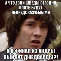 а что,если шведы сегодня опять будут непредсказуемыми и в финал из андры выйдут джедварды?!