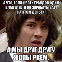 а что, если у всех грандов один владелец. и он зарабатывает на этом деньги. а мы друг другу жопы рвем.