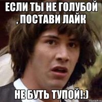 если ты не голубой , постави лайк не буть тупой!:)