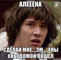 алёёёна сделай мне....эм.....хны хны домой пошел