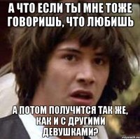 а что если ты мне тоже говоришь, что любишь а потом получится так же, как и с другими девушками?