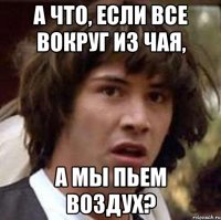 а что, если все вокруг из чая, а мы пьем воздух?