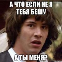 а что если не я тебя бешу а ты меня?