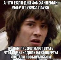 а что если джефф ханнеман умер от укуса паука но нам продолжают врать чтобы мы ходили на концерты и ждали новый альбом