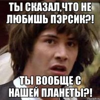 ты сказал,что не любишь пэрсик?! ты вообще с нашей планеты?!