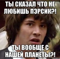 ты сказал что не любишь пэрсик?! ты вообще с нашей планеты?!