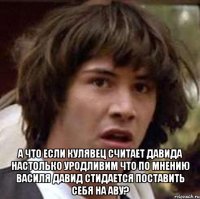  а что если кулявец считает давида настолько уродливим что по мнению василя давид стидается поставить себя на аву?