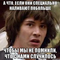 а что, если они специально наливают побольше чтобы мы не помнили, что с нами случилось