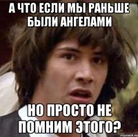 а что если мы раньше были ангелами но просто не помним этого?