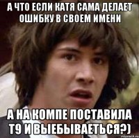 а что если катя сама делает ошибку в своем имени а на компе поставила т9 и выебываеться?)