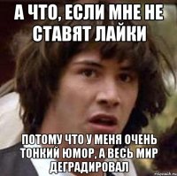 а что, если мне не ставят лайки потому что у меня очень тонкий юмор, а весь мир деградировал