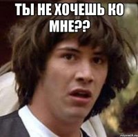 ты не хочешь ко мне?? 