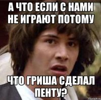 а что если с нами не играют потому что гриша сделал пенту?