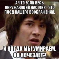 а что если весь окружающий нас мир - это плод нашего воображения, и когда мы умираем, он исчезает?