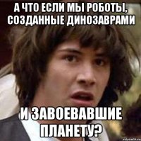 а что если мы роботы, созданные динозаврами и завоевавшие планету?