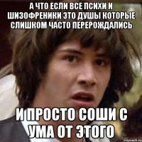 а что если все психи и шизофреники это душы которые слишком часто перерождались и просто соши с ума от этого